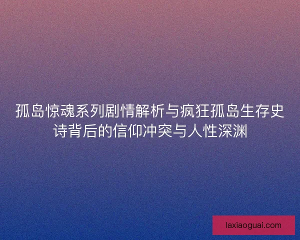孤岛惊魂系列剧情解析与疯狂孤岛生存史诗背后的信仰冲突与人性深渊